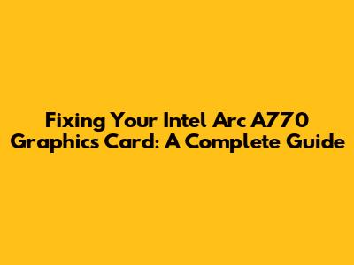 Fixing Your Intel Arc A770 Graphics Card: A Complete Guide