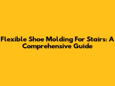 Flexible Shoe Molding For Stairs: A Comprehensive Guide