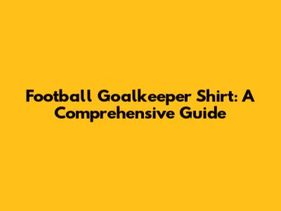 Football Goalkeeper Shirt: A Comprehensive Guide