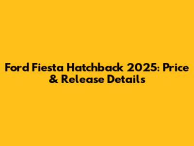 Ford Fiesta Hatchback 2025: Price & Release Details