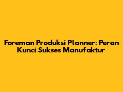 Foreman Produksi Planner: Peran Kunci Sukses Manufaktur