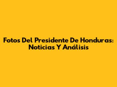 Fotos Del Presidente De Honduras: Noticias Y Análisis