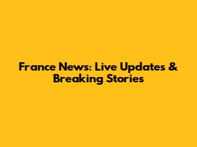 France News: Live Updates & Breaking Stories