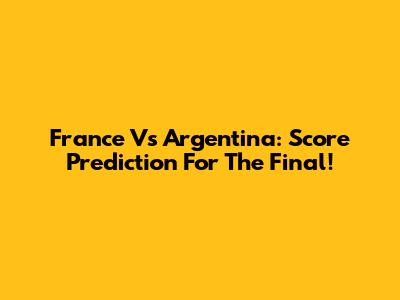 France Vs Argentina: Score Prediction For The Final!
