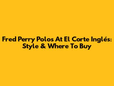 Fred Perry Polos At El Corte Inglés: Style & Where To Buy