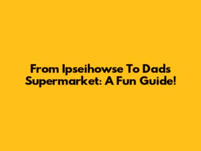 From Ipseihowse To Dad's Supermarket: A Fun Guide!