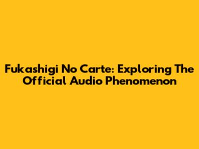 Fukashigi No Carte: Exploring The Official Audio Phenomenon