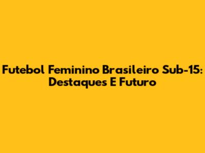 Futebol Feminino Brasileiro Sub-15: Destaques E Futuro