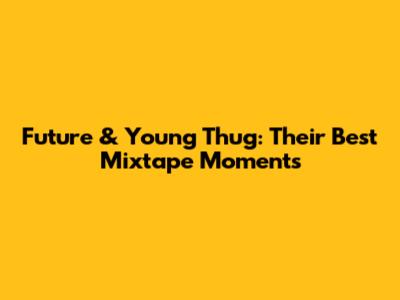 Future & Young Thug: Their Best Mixtape Moments