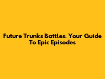 Future Trunks Battles: Your Guide To Epic Episodes