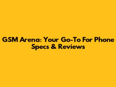 GSM Arena: Your Go-To For Phone Specs & Reviews