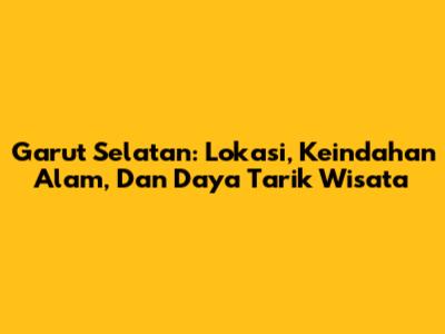 Garut Selatan: Lokasi, Keindahan Alam, Dan Daya Tarik Wisata