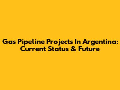 Gas Pipeline Projects In Argentina: Current Status & Future