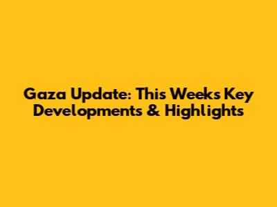 Gaza Update: This Week's Key Developments & Highlights