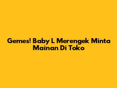 Gemes! Baby L Merengek Minta Mainan Di Toko