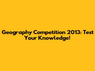 Geography Competition 2013: Test Your Knowledge!