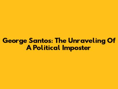 George Santos: The Unraveling Of A Political Imposter