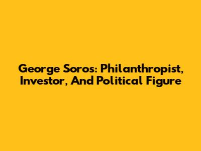 George Soros: Philanthropist, Investor, And Political Figure