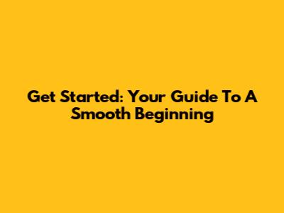 Get Started: Your Guide To A Smooth Beginning