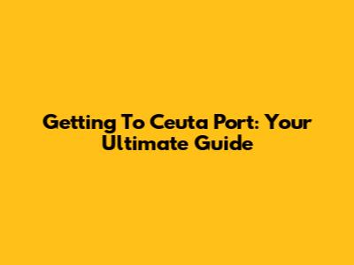 Getting To Ceuta Port: Your Ultimate Guide