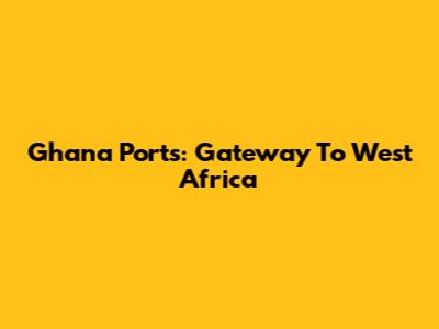 Ghana Ports: Gateway To West Africa