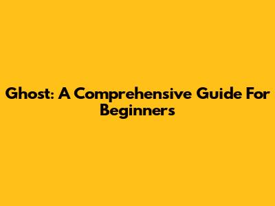 Ghost: A Comprehensive Guide For Beginners