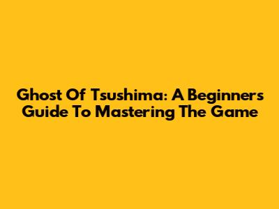 Ghost Of Tsushima: A Beginner's Guide To Mastering The Game