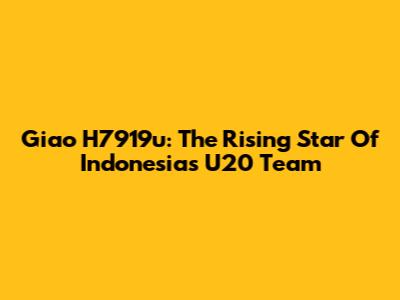 Giao H7919u: The Rising Star Of Indonesia's U20 Team