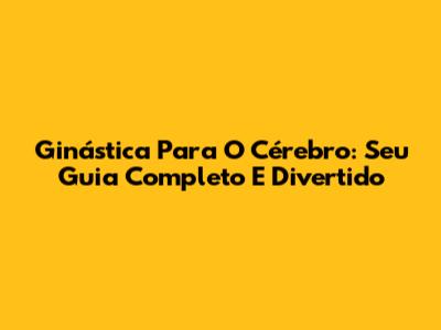 Ginástica Para O Cérebro: Seu Guia Completo E Divertido