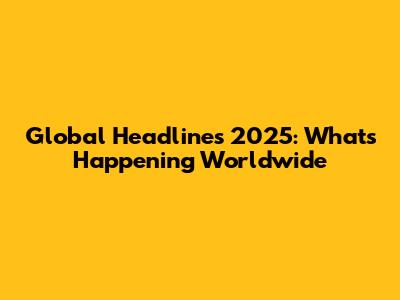 Global Headlines 2025: What's Happening Worldwide