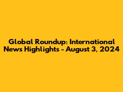 Global Roundup: International News Highlights - August 3, 2024