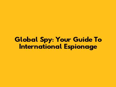 Global Spy: Your Guide To International Espionage