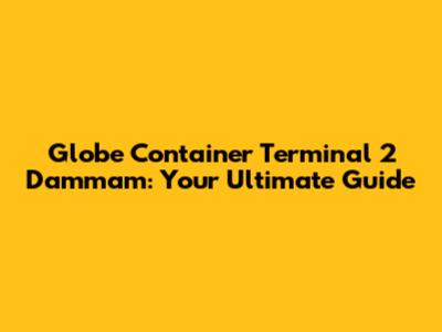 Globe Container Terminal 2 Dammam: Your Ultimate Guide