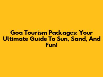 Goa Tourism Packages: Your Ultimate Guide To Sun, Sand, And Fun!