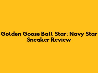 Golden Goose Ball Star: Navy Star Sneaker Review