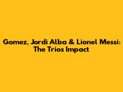 Gomez, Jordi Alba & Lionel Messi: The Trio's Impact