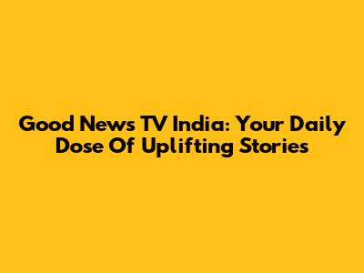 Good News TV India: Your Daily Dose Of Uplifting Stories