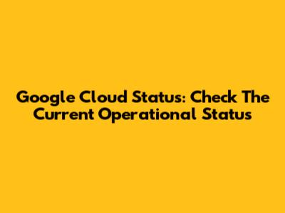 Google Cloud Status: Check The Current Operational Status