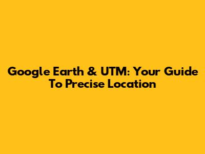 Google Earth & UTM: Your Guide To Precise Location