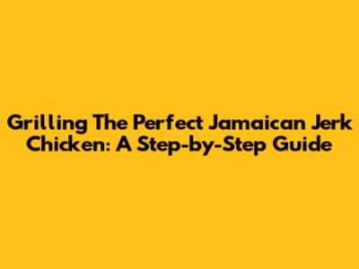Grilling The Perfect Jamaican Jerk Chicken: A Step-by-Step Guide