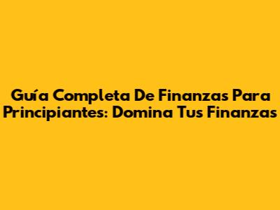 Guía Completa De Finanzas Para Principiantes: Domina Tus Finanzas