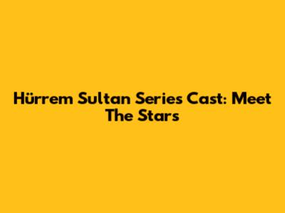 Hürrem Sultan Series Cast: Meet The Stars