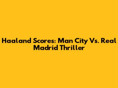 Haaland Scores: Man City Vs. Real Madrid Thriller