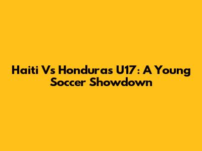 Haiti Vs Honduras U17: A Young Soccer Showdown