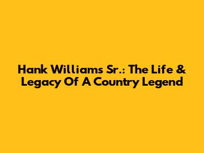 Hank Williams Sr.: The Life & Legacy Of A Country Legend