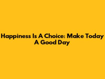 Happiness Is A Choice: Make Today A Good Day