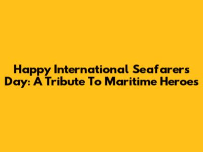 Happy International Seafarers Day: A Tribute To Maritime Heroes