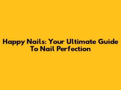 Happy Nails: Your Ultimate Guide To Nail Perfection