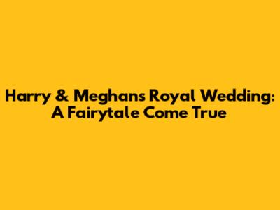 Harry & Meghan's Royal Wedding: A Fairytale Come True
