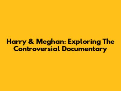 Harry & Meghan: Exploring The Controversial Documentary
